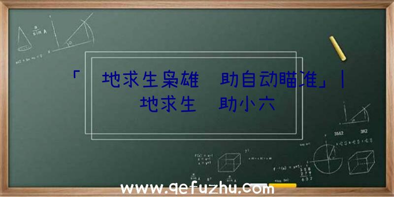 「绝地求生枭雄辅助自动瞄准」|绝地求生辅助小六